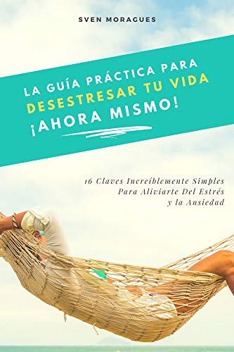 La Guía Práctica Para Desestresar Tu Vida Ahora Mismo: 16 Claves Increíblemente Simples Para Aliviarte Del Estrés y la Ansiedad